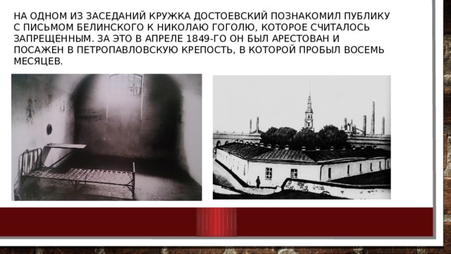 На одном из заседаний кружка Достоевский познакомил публику с письмом Белинского к Николаю Гоголю, которое считалось запрещенным. За это в апреле 1849-го он был арестован и посажен в Петропавловскую крепость, в которой пробыл восемь месяцев. 