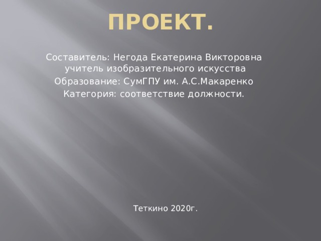 Проект. Составитель: Негода Екатерина Викторовна учитель изобразительного искусства Образование: СумГПУ им. А.С.Макаренко Категория: соответствие должности. Теткино 2020г.  