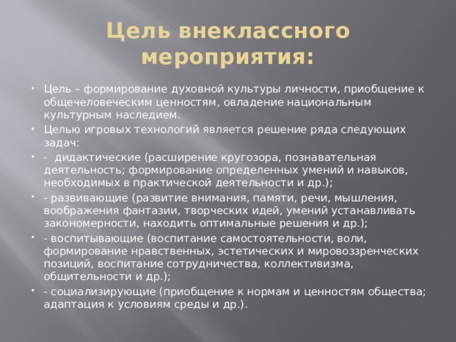 Цель внеклассного мероприятия: Цель – формирование духовной культуры личности, приобщение к общечеловеческим ценностям, овладение национальным культурным наследием. Целью игровых технологий является решение ряда следующих задач: - дидактические (расширение кругозора, познавательная деятельность; формирование определенных умений и навыков, необходимых в практической деятельности и др.); - развивающие (развитие внимания, памяти, речи, мышления, воображения фантазии, творческих идей, умений устанавливать закономерности, находить оптимальные решения и др.); - воспитывающие (воспитание самостоятельности, воли, формирование нравственных, эстетических и мировоззренческих позиций, воспитание сотрудничества, коллективизма, общительности и др.); - социализирующие (приобщение к нормам и ценностям общества; адаптация к условиям среды и др.). 