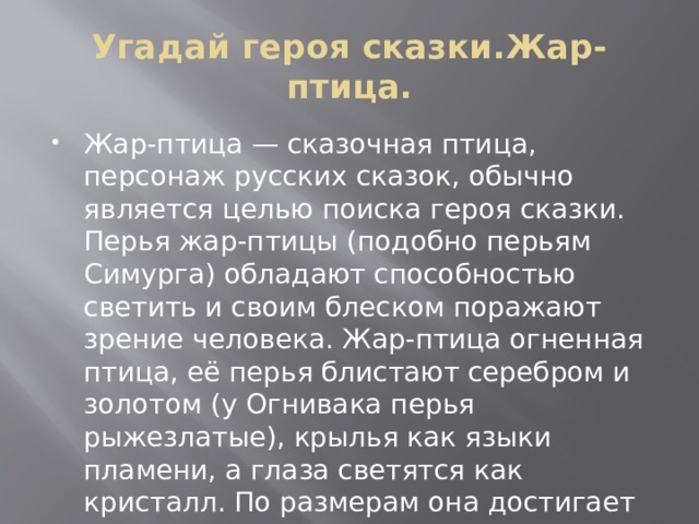 Угадай героя сказки.Жар-птица. Жар-птица — сказочная птица, персонаж русских сказок, обычно является целью поиска героя сказки. Перья жар-птицы (подобно перьям Симурга) обладают способностью светить и своим блеском поражают зрение человека. Жар-птица огненная птица, её перья блистают серебром и золотом (у Огнивака перья рыжезлатые), крылья как языки пламени, а глаза светятся как кристалл. По размерам она достигает павлина. 