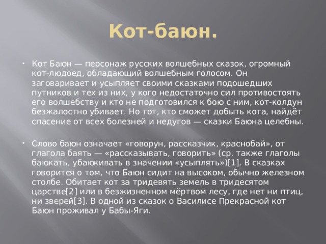 Кот-баюн. Кот Баюн — персонаж русских волшебных сказок, огромный кот-людоед, обладающий волшебным голосом. Он заговаривает и усыпляет своими сказками подошедших путников и тех из них, у кого недостаточно сил противостоять его волшебству и кто не подготовился к бою с ним, кот-колдун безжалостно убивает. Но тот, кто сможет добыть кота, найдёт спасение от всех болезней и недугов — сказки Баюна целебны. Слово баюн означает «говорун, рассказчик, краснобай», от глагола баять — «рассказывать, говорить» (ср. также глаголы баюкать, убаюкивать в значении «усыплять»)[1]. В сказках говорится о том, что Баюн сидит на высоком, обычно железном столбе. Обитает кот за тридевять земель в тридесятом царстве[2] или в безжизненном мёртвом лесу, где нет ни птиц, ни зверей[3]. В одной из сказок о Василисе Прекрасной кот Баюн проживал у Бабы-Яги. 