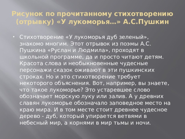 Рисунок по прочитанному стихотворению (отрывку) «У лукоморья…» А.С.Пушкин Стихотворение «У лукоморья дуб зеленый», знакомо многим. Этот отрывок из поэмы А.С. Пушкина «Руслан и Людмила», проходят в школьной программе, да и просто читают детям. Красота слова и необыкновенные чудесные персонажи сказок оживают в эти пушкинских строках. Но и это стихотворение требует некоторого объяснения. Вот, например, вы знаете, что такое лукоморье? Это устаревшее слово обозначает морскую луку или залив. А у древних славян лукоморье обозначало заповедное место на краю мира. И в том месте стоит древнее чудесное дерево - дуб, который упирается ветвями в небесный мир, а корнями в мир тьмы и ночи. 