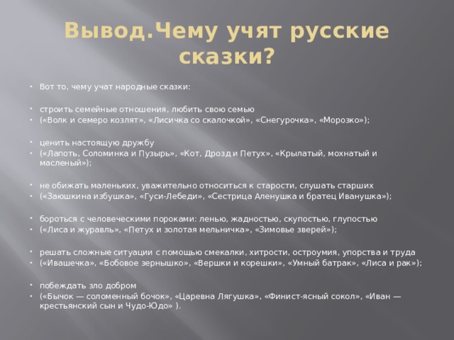 Вывод.Чему учят русские сказки? Вот то, чему учат народные сказки: строить семейные отношения, любить свою семью («Волк и семеро козлят», «Лисичка со скалочкой», «Снегурочка», «Морозко»); ценить настоящую дружбу («Лапоть, Соломинка и Пузырь», «Кот, Дрозд и Петух», «Крылатый, мохнатый и масленый»); не обижать маленьких, уважительно относиться к старости, слушать старших («Заюшкина избушка», «Гуси-Лебеди», «Сестрица Аленушка и братец Иванушка»); бороться с человеческими пороками: ленью, жадностью, скупостью, глупостью («Лиса и журавль», «Петух и золотая мельничка», «Зимовье зверей»); решать сложные ситуации с помощью смекалки, хитрости, остроумия, упорства и труда («Ивашечка», «Бобовое зернышко», «Вершки и корешки», «Умный батрак», «Лиса и рак»); побеждать зло добром («Бычок — соломенный бочок», «Царевна Лягушка», «Финист-ясный сокол», «Иван — крестьянский сын и Чудо-Юдо» ). 