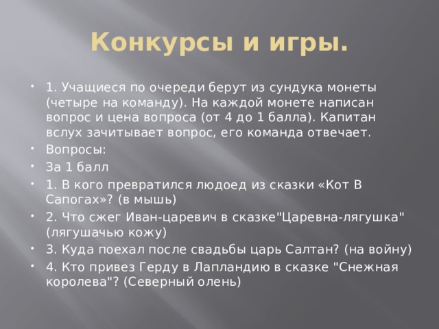 Конкурсы и игры. 1. Учащиеся по очереди берут из сундука монеты (четыре на команду). На каждой монете написан вопрос и цена вопроса (от 4 до 1 балла). Капитан вслух зачитывает вопрос, его команда отвечает. Вопросы: За 1 балл 1.  В кого превратился людоед из сказки «Кот В Сапогах»? (в мышь) 2.  Что сжег Иван-царевич в сказке