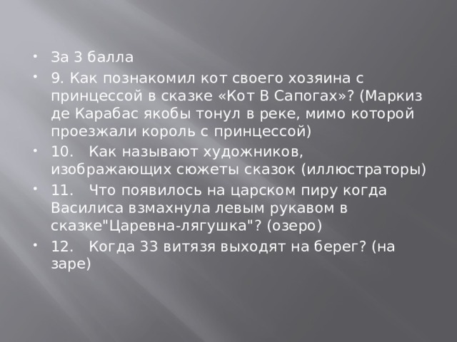 За 3 балла 9.  Как познакомил кот своего хозяина с принцессой в сказке «Кот В Сапогах»? (Маркиз де Карабас якобы тонул в реке, мимо которой проезжали король с принцессой) 10.  Как называют художников, изображающих сюжеты сказок (иллюстраторы) 11.  Что появилось на царском пиру когда Василиса взмахнула левым рукавом в сказке