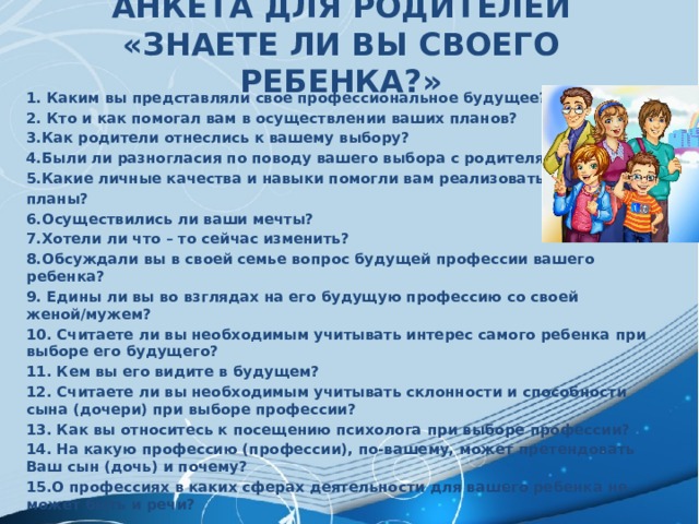 АНКЕТА ДЛЯ РОДИТЕЛЕЙ  «ЗНАЕТЕ ЛИ ВЫ СВОЕГО РЕБЕНКА?»     1.  Каким вы представляли свое профессиональное будущее? 2. Кто и как помогал вам в осуществлении ваших планов? 3.Как родители отнеслись к вашему выбору? 4.Были ли разногласия по поводу вашего выбора с родителями? 5.Какие личные качества и навыки помогли вам реализовать свои планы? 6.Осуществились ли ваши мечты? 7.Хотели ли что – то сейчас изменить? 8.Обсуждали вы в своей семье вопрос будущей профессии вашего ребенка? 9. Едины ли вы во взглядах на его будущую профессию со своей женой/мужем? 10. Считаете ли вы необходимым учитывать интерес самого ребенка при выборе его будущего? 11. Кем вы его видите в будущем? 12. Считаете ли вы необходимым учитывать склонности и способности сына (дочери) при выборе профессии? 13. Как вы относитесь к посещению психолога при выборе профессии? 14. На какую профессию (профессии), по-вашему, может претендовать Ваш сын (дочь) и почему? 15.О профессиях в каких сферах деятельности для вашего ребенка не может быть и речи? 