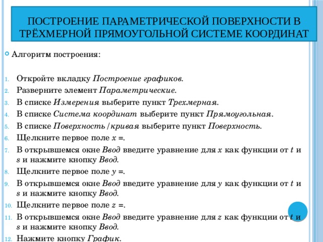 построение параметрической поверхности в трёхмерной прямоугольной системе координат Алгоритм построения: Откройте вкладку Построение графиков. Разверните элемент Параметрические. В списке Измерения выберите пункт Трехмерная.  В списке Система координат выберите пункт Прямоугольная. В списке Поверхность/кривая выберите пункт Поверхность.  Щелкните первое поле x =.  В открывшемся окне Ввод введите уравнение для x как функции от t и s и нажмите кнопку Ввод. Щелкните первое поле y =. В открывшемся окне Ввод введите уравнение для y как функции от t и s и нажмите кнопку Ввод.  Щелкните первое поле z =. В открывшемся окне Ввод введите уравнение для z как функции от t и s и нажмите кнопку Ввод.  Нажмите кнопку График.  