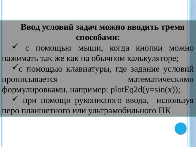 Ввод условий задач можно вводить тремя способами:  с помощью мыши, когда кнопки можно нажимать так же как на обычном калькуляторе; с помощью клавиатуры, где задание условий прописывается математическими формулировками, например: plotEq2d(y=sin(x));  при помощи рукописного ввода, используя перо планшетного или ультрамобильного ПК 