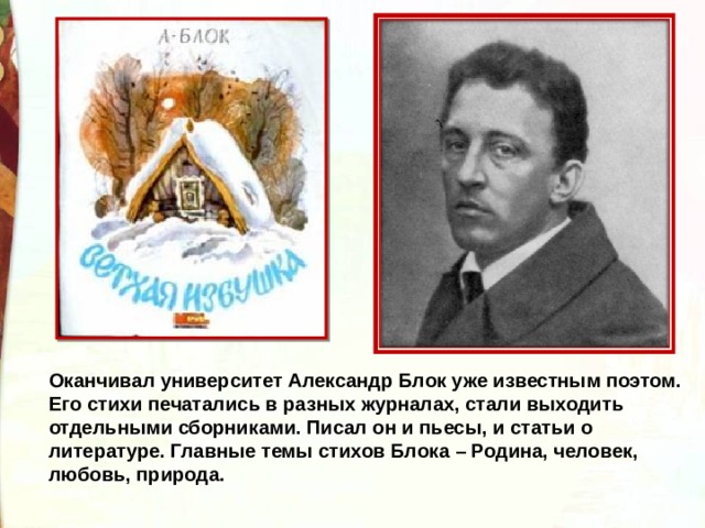 Оканчивал университет Александр Блок уже известным поэтом. Его стихи печатались в разных журналах, стали выходить отдельными сборниками. Писал он и пьесы, и статьи о литературе. Главные темы стихов Блока – Родина, человек, любовь, природа. 