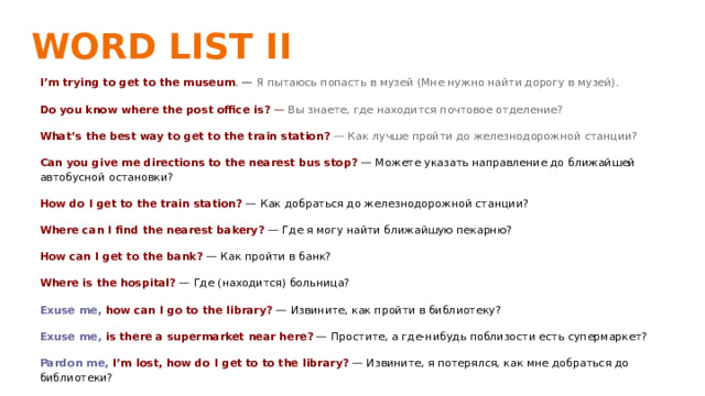 WORD LIST II   I’m trying to get to the museum . — Я пытаюсь попасть в музей (Мне нужно найти дорогу в музей). Do you know where the post office is? — Вы знаете, где находится почтовое отделение? What’s the best way to get to the train station? — Как лучше пройти до железнодорожной станции? Can you give me directions to the nearest bus stop? — Можете указать направление до ближайшей автобусной остановки? How do I get to the train station? — Как добраться до железнодорожной станции? Where can I find the nearest bakery? — Где я могу найти ближайшую пекарню? How can I get to the bank? — Как пройти в банк? Where is the hospital? — Где (находится) больница? Exuse me, how can I go to the library? — Извините, как пройти в библиотеку? Exuse me, is there a supermarket near here? — Простите, а где-нибудь поблизости есть супермаркет? Pardon me, I’m lost, how do I get to to the library? — Извините, я потерялся, как мне добраться до библиотеки? 
