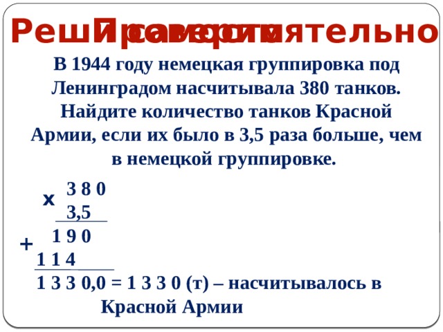 Проверим Реши самостоятельно В 1944 году немецкая группировка под Ленинградом насчитывала 380 танков. Найдите количество танков Красной Армии, если их было в 3,5 раза больше, чем в немецкой группировке.  3 8 0  3,5  1 9 0  1 1 4  1 3 3 0,0 = 1 3 3 0 (т) – насчитывалось в Красной Армии   х + 