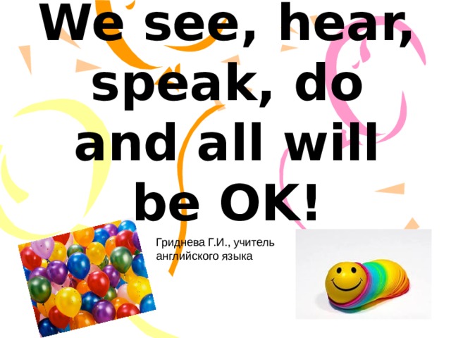 We see, hear, speak, do and all will be OK! Гриднева Г.И. Гриднева Г.И., учитель английского языка  