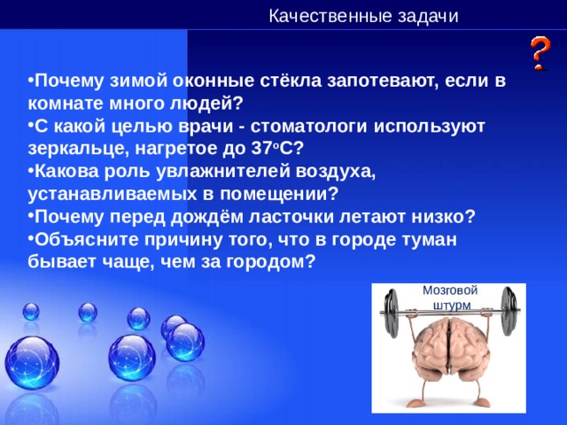 Качественные задачи Почему зимой оконные стёкла запотевают, если в комнате много людей? С какой целью врачи - стоматологи используют зеркальце, нагретое до 37 о С? Какова роль увлажнителей воздуха, устанавливаемых в помещении? Почему перед дождём ласточки летают низко? Объясните причину того, что в городе туман бывает чаще, чем за городом?  Мозговой штурм 