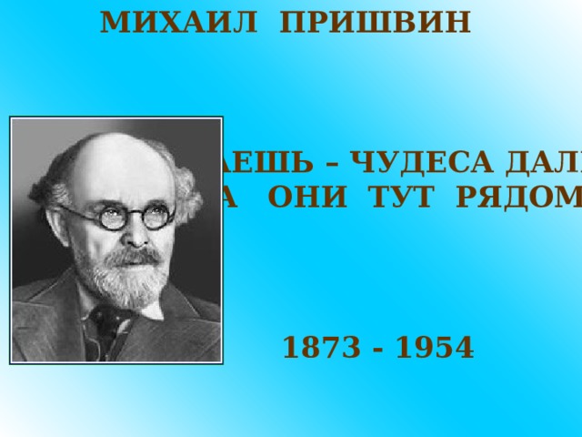 МИХАИЛ ПРИШВИН ДУМАЕШЬ – ЧУДЕСА ДАЛЕКО, А ОНИ ТУТ РЯДОМ 1873 - 1954 