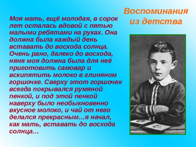 Воспоминания из детства Моя мать, ещё молодая, в сорок лет осталась вдовой с пятью малыми ребятами на руках. Она должна была каждый день вставать до восхода солнца. Очень рано, далеко до восхода, няня моя должна была для неё приготовить самовар и вскипятить молоко в глиняном горшочке. Сверху этот горшочек всегда покрывался румяной пенкой, и под этой пенкой наверху было необыкновенно вкусное молоко, и чай от него делался прекрасным…я начал, как мать, вставать до восхода солнца… 