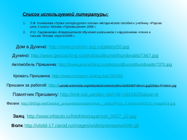 Список используемой литературы: Л.Ф. Климанова «Уроки литературного чтения» методическое пособие к учебнику «Родная речь 3 класс» Москва «Просвещение» 2005 г. И.Н. Садовникова «Коррекционное обучение школьников с нарушениями чтения и письма. Москва «Аркти»2005 г. Дом в Дунино: http://www.prishvin.org.ru/galery/20.jpg   Дунино: http://www.geocaching.su/photos/albums/thumbnails/7367.jpg  Автомобиль Пришвина: http://www.geocaching.su/photos/albums/thumbnails/7370.jpg  Кровать Пришвина: http://www.museum.ru/img.asp?26703  Пришвин за работой: http:// upload.wikimedia.org/wikipedia/commons/thumb/b/b8/Prishvin.jpg/200px-Prishvin.jpg  Памятник Пришвину: http://im4-tub.yandex.net/i?id=18428355&tov=4  Филин : http://900igr.net/Detskie_prezentatsii/nasekomye_i_ptitsy/Ptitsy_6.files/slide0014_image014.jpg Заяц : http://www.infozoo.ru/fotofoto/zaya/msh_0027_22.jpg Волк : http://vitold-17.narod.ru/images/wolki/preview/w0049.gif 