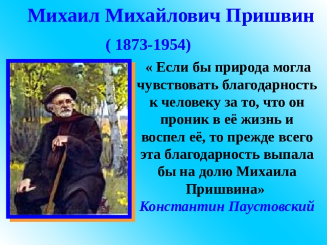 Михаил Михайлович Пришвин ( 1873-1954)   « Если бы природа могла чувствовать благодарность к человеку за то, что он проник в её жизнь и воспел её, то прежде всего эта благодарность выпала бы на долю Михаила Пришвина» Константин  Паустовский 