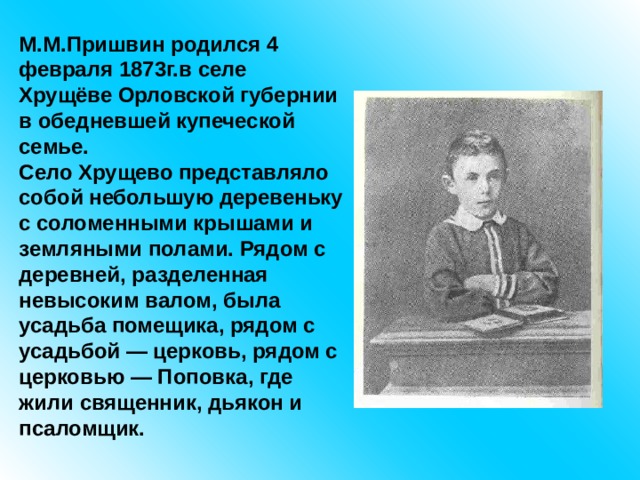 М.М.Пришвин родился 4 февраля 1873г.в селе Хрущёве Орловской губернии в обедневшей купеческой семье. Село Хрущево представляло собой небольшую деревеньку с соломенными крышами и земляными полами. Рядом с деревней, разделенная невысоким валом, была усадьба помещика, рядом с усадьбой — церковь, рядом с церковью — Поповка, где жили священник, дьякон и псаломщик. 