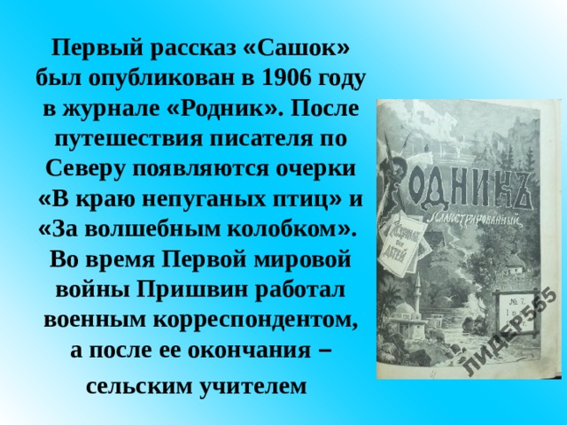 Первый рассказ « Сашок » был опубликован в 1906 году в журнале « Родник » . После путешествия писателя по Северу появляются очерки « В краю непуганых птиц » и « За волшебным колобком » .  Во время Первой мировой войны Пришвин работал военным корреспондентом, а после ее окончания – сельским учителем  