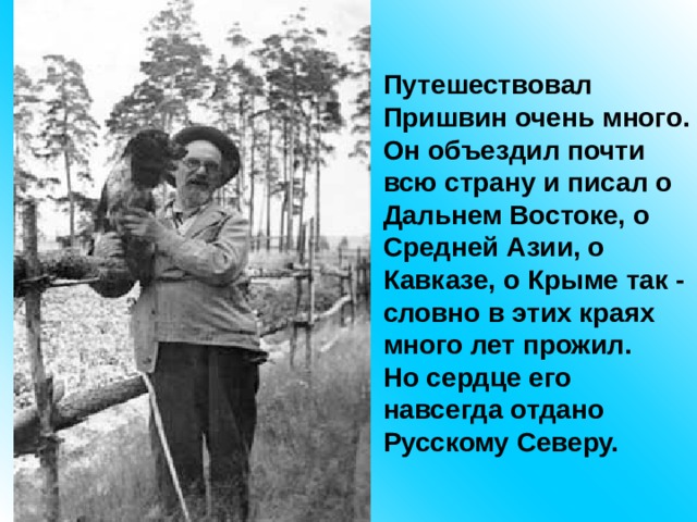 Путешествовал Пришвин очень много. Он объездил почти всю страну и писал о Дальнем Востоке, о Средней Азии, о Кавказе, о Крыме так - словно в этих краях много лет прожил. Но сердце его навсегда отдано Русскому Северу. 