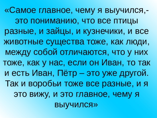 «Самое главное, чему я выучился,- это пониманию, что все птицы разные, и зайцы, и кузнечики, и все животные существа тоже, как люди, между собой отличаются, что у них тоже, как у нас, если он Иван, то так и есть Иван, Пётр – это уже другой. Так и воробьи тоже все разные, и я это вижу, и это главное, чему я выучился»  