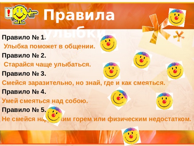 Правила улыбки Правило № 1.  Улыбка поможет в общении. Правило № 2.  Старайся чаще улыбаться. Правило № 3. Смейся заразительно, но знай, где и как смеяться. Правило № 4. Умей смеяться над собою. Правило № 5. Не смейся над чужим горем или физическим недостатком. 