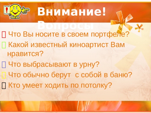 Внимание! Вопросы   Что Вы носите в своем портфеле?   Какой известный киноартист Вам нравится?   Что выбрасывают в урну?   Что обычно берут с собой в баню?   Кто умеет ходить по потолку? 