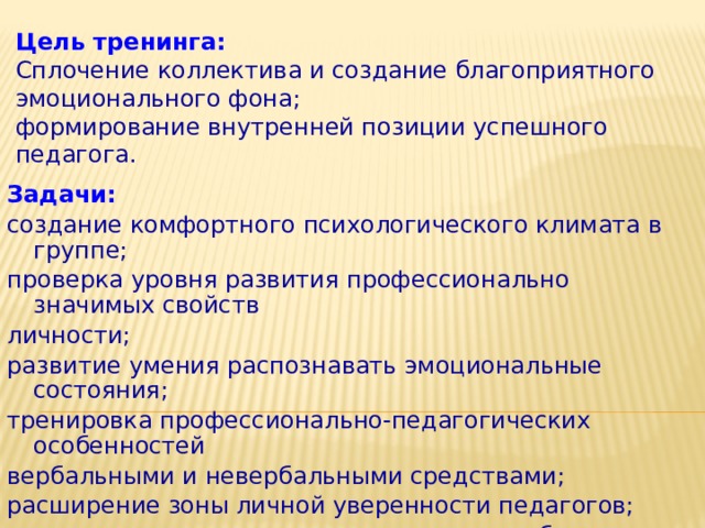 Цель тренинга:  Сплочение коллектива и создание благоприятного эмоционального фона;  формирование внутренней позиции успешного педагога. Задачи: создание комфортного психологического климата в группе; проверка уровня развития профессионально значимых свойств личности; развитие умения распознавать эмоциональные состояния; тренировка профессионально-педагогических особенностей вербальными и невербальными средствами; расширение зоны личной уверенности педагогов; принятие сильных сторон личности, способствующих эффективному взаимодействию с окружающими. 