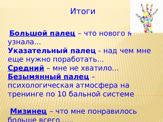 Итоги  Большой палец – что нового я узнала...  Указательный палец - над чем мне еще нужно поработать...   Средний – мне не хватило...  Безымянный палец – психологическая атмосфера на тренинге по 10 бальной системе   Мизинец  – что мне понравилось больше всего...... 