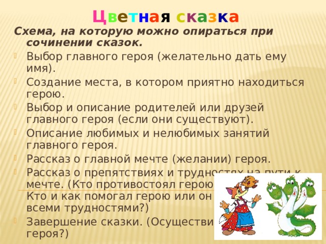 Ц в е т н а я  с к а з к а Схема, на которую можно опираться при сочинении сказок.  Выбор главного героя (желательно дать ему имя). Создание места, в котором приятно находиться герою. Выбор и описание родителей или друзей главного героя (если они существуют). Описание любимых и нелюбимых занятий главного героя. Рассказ о главной мечте (желании) героя. Рассказ о препятствиях и трудностях на пути к мечте. (Кто противостоял герою? Каким образом? Кто и как помогал герою или он сам справился со всеми трудностями?) Завершение сказки. (Осуществилась ли мечта героя?) 