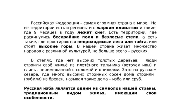  Российская Федерация – самая огромная страна в мире. На ее территории есть и регионы и с жарким климатом и такие, где 9 месяцев в году лежит снег . Есть территории, где раскинулись бескрайние поля и безлесые степи , а есть такие, где простираются непроходимые леса или тайга , или стоят высокие горы . В нашей стране живёт множество народов с различной культурой, но больше всего – русских.  В степях, где нет высоких толстых деревьев, люди строили своё жильё из плетёного тальника (веточек ивы) и глины, перемешанной с соломой и опилками. Зато на русском севере, где много высоких стройных сосен дома строили (рубили) из бревен, называя такие дома – изба или сруб. Русская изба является одним из символов нашей страны, традиционным видом жилья, имеющим свои особенности.  