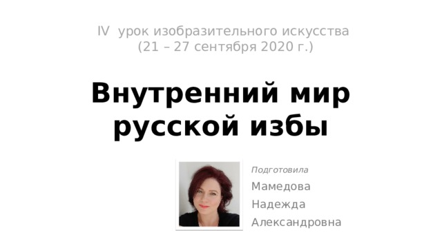 IV урок изобразительного искусства  (21 – 27 сентября 2020 г.)   Внутренний мир  русской избы Подготовила Мамедова Надежда Александровна 