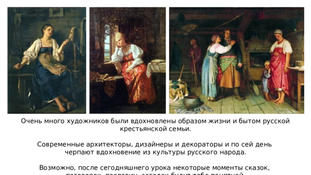 Очень много художников были вдохновлены образом жизни и бытом русской крестьянской семьи. Современные архитекторы, дизайнеры и декораторы и по сей день черпают вдохновение из культуры русского народа. Возможно, после сегодняшнего урока некоторые моменты сказок, поговорок, пословиц, загадок будут тебе понятней. 