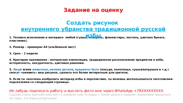 Задание на оценку  Создать рисунок внутреннего убранства традиционной русской избы  1. Техника исполнения и материал- любой (гуашь, акварель, фломастеры, пастель, цветная бумага, пластилин).   2. Размер – примерно А4 (альбомный лист)   3. Срок – 1 неделя   4. Критерии оценивания – интересная композиция, традидионное расположение предметов в избе, историчность, аккуратность, цветовое решение.   5. Люди и/или животные , мелкие детали , предметы быта (посуда, полотенца, сушки/ватрушки и т.д.) смогут «оживить» ваш рисунок, сделать его более интересным для зрителя.   6. Если ты захочешь изобразить интерьер избы в перспективе, ты можешь воспользоваться заготовками-подсказками со следующей страницы.   Не забудь подписать работу и выслать фото мне через WhatsApp +79ХХХХХХХХХ.  Сделай очень краткий конспект в альбоме или тетради с темой урока и новыми терминами (высылать не надо, это ваша шпаргалка)   