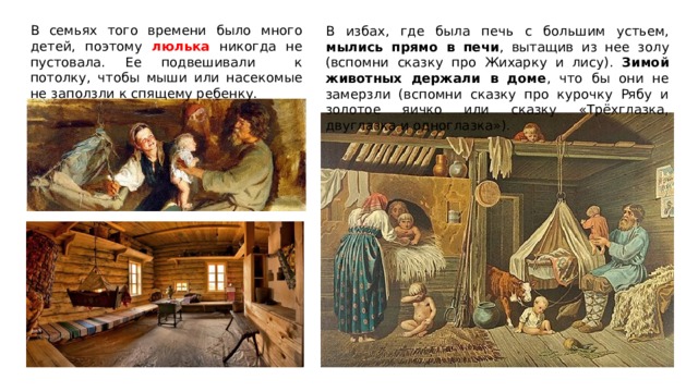 В семьях того времени было много детей, поэтому люлька никогда не пустовала. Ее подвешивали к потолку, чтобы мыши или насекомые не заползли к спящему ребенку. В избах, где была печь с большим устьем, мылись прямо в печи , вытащив из нее золу (вспомни сказку про Жихарку и лису). Зимой животных держали в доме , что бы они не замерзли (вспомни сказку про курочку Рябу и золотое яичко или сказку «Трёхглазка, двуглазка и одноглазка»). 