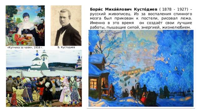 Бори́с Миха́йлович Кусто́диев ( 1878 - 1927) – русский живописец. Из за воспаления спинного мозга был прикован к постели, рисовал лежа. Именно в это время он создаёт свои лучшие работы, пышащие силой, энергией, жизнелюбием.  Б. Кустодиев «Купчиха за чаем», 1918 г. 