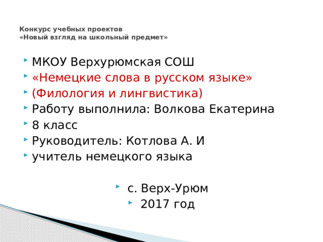   Конкурс учебных проектов  «Новый взгляд на школьный предмет»   МКОУ Верхурюмская СОШ  «Немецкие слова в русском языке» (Филология и лингвистика) Работу выполнила: Волкова Екатерина 8 класс  Руководитель: Котлова А. И учитель немецкого языка  с. Верх-Урюм 2017 год 