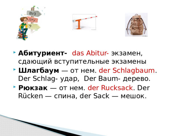   Абитуриент- das Abitur- экзамен, сдающий вступительные экзамены Шлагбаум — от нем. der Schlagbaum . Der Schlag- удар, Der Baum- дерево. Рюкзак — от нем. der Rucksack . Der Rücken — спина, der Sack — мешок. 