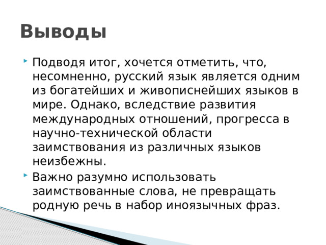 Выводы Подводя итог, хочется отметить, что, несомненно, русский язык является одним из богатейших и живописнейших языков в мире. Однако, вследствие развития международных отношений, прогресса в научно-технической области заимствования из различных языков неизбежны. Важно разумно использовать заимствованные слова, не превращать родную речь в набор иноязычных фраз. 