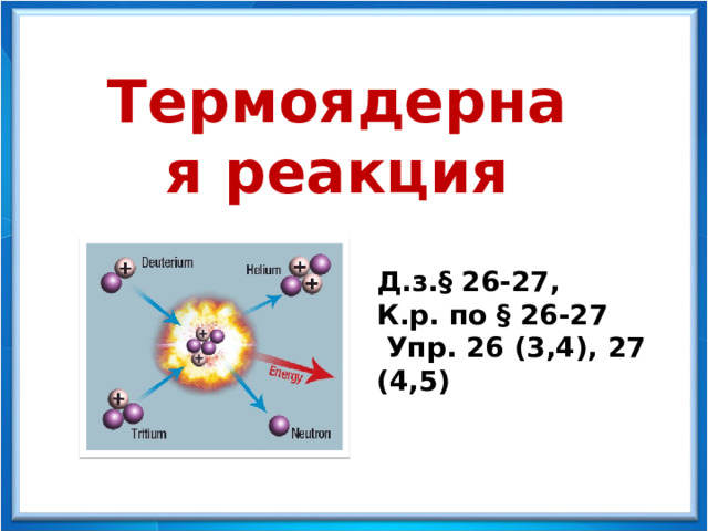 Физика - 9 Термоядерная реакция Д.з. § 26-27, К.р. по § 26-27  Упр. 26 (3,4), 27 (4,5) 