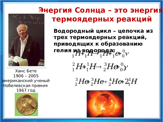 Энергия Солнца – это энергия термоядерных реакций Водородный цикл – цепочка из трех термоядерных реакций, приводящих к образованию гелия из водорода: Ханс Бете 1906 – 2005 американский ученый Нобелевская премия 1967 год 