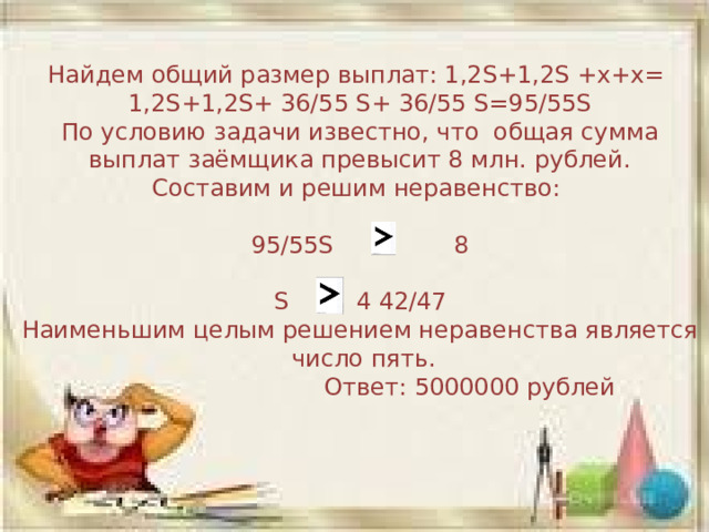 Найдем общий размер выплат: 1,2S+1,2S +х+х= 1,2S+1,2S+ 36/55 S+ 36/55 S=95/55S По условию задачи известно, что  общая сумма выплат заёмщика превысит 8 млн. рублей. Составим и решим неравенство: 95/55S 8 S 4 42/47 Наименьшим целым решением неравенства является число пять.  Ответ: 5000000 рублей 