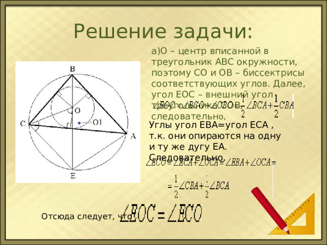 Решение задачи: а)O – центр вписанной в треугольник ABC окружности, поэтому CO и OB – биссектрисы соответствующих углов. Далее, угол EOC – внешний угол треугольника COB, следовательн о, Углы угол ЕВА=угол ЕСА , т.к. они опираются на одну и ту же дугу EA. Следовательно, Отсюда следует, что  