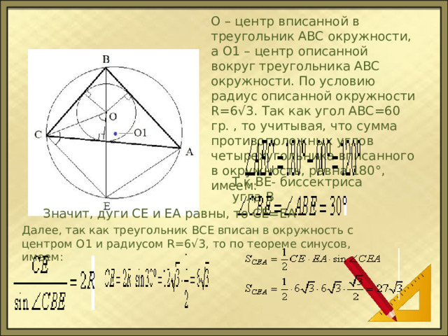 O – центр вписанной в треугольник ABC окружности, а O1 – центр описанной вокруг треугольника ABC окружности. По условию радиус описанной окружности R=6√3. Так как угол АВС=60 гр. , то учитывая, что сумма противоположных углов четырехугольника вписанного в окружность, равна 180°, имеем: Т.к ВЕ- биссектриса угла В Значит, дуги СЕ и ЕА равны, то СЕ=ЕА Далее, так как треугольник BCE вписан в окружность с центром O1 и радиусом R=6√3, то по теореме синусов, имеем: 