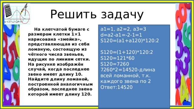 Решить задачу а1=1, а2=2, а3=3 d=а2-а1=-2-1=1 S120=(а1+а120)*120:2 S120=(1+120)*120:2 S120=121*60 S120=7260 7260*2=14520-длина всей ломанной, т.к. каждого звена по 2 Ответ:14520  На клетчатой бумаге с размером клетки 1×1 нарисована «змейка», представляющая из себя ломаную, состоящую из чётного числа звеньев, идущих по линиям сетки. На рисунке изображён случай, когда последнее звено имеет длину 10. Найдите длину ломаной, построенной аналогичным образом, последнее звено которой имеет длину 120. 