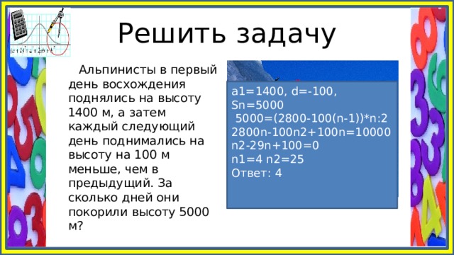 Решить задачу  Альпинисты в первый день восхождения поднялись на высоту 1400 м, а затем каждый следующий день поднимались на высоту на 100 м меньше, чем в предыдущий. За сколько дней они покорили высоту 5000 м? а1=1400, d=-100, Sn=5000  5000=(2800-100(n-1))*n:2 2800n-100n2+100n=10000 n2-29n+100=0 n1=4 n2=25 Ответ: 4 