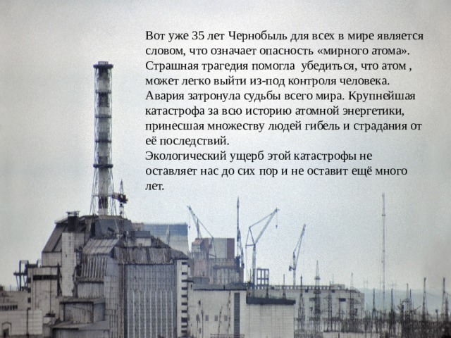 Вот уже 35 лет Чернобыль для всех в мире является словом, что означает опасность «мирного атома». Страшная трагедия помогла убедиться, что атом , может легко выйти из-под контроля человека. Авария затронула судьбы всего мира. Крупнейшая катастрофа за всю историю атомной энергетики, принесшая множеству людей гибель и страдания от её последствий. Экологический ущерб этой катастрофы не оставляет нас до сих пор и не оставит ещё много лет. 
