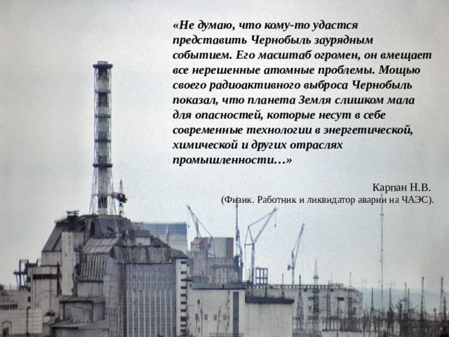 «Не думаю, что кому-то удастся представить Чернобыль заурядным событием. Его масштаб огромен, он вмещает все нерешенные атомные проблемы. Мощью своего радиоактивного выброса Чернобыль показал, что планета Земля слишком мала для опасностей, которые несут в себе современные технологии в энергетической, химической и других отраслях промышленности…» Карпан Н.В. (Физик. Работник и ликвидатор аварии на ЧАЭС). 