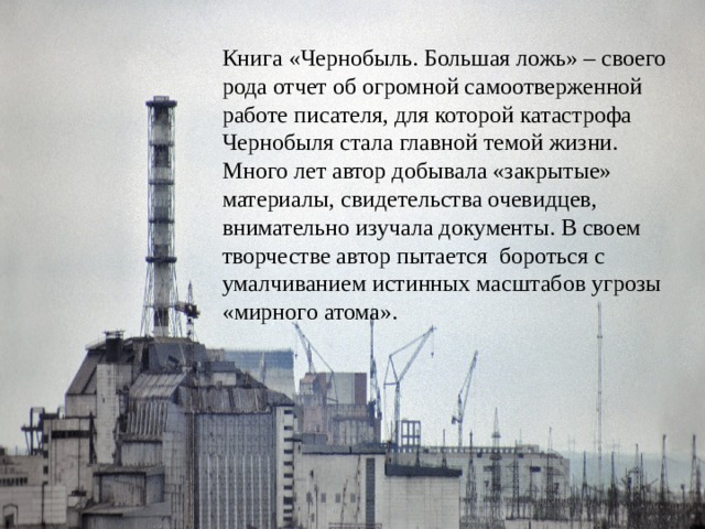 Книга «Чернобыль. Большая ложь» – своего рода отчет об огромной самоотверженной работе писателя, для которой катастрофа Чернобыля стала главной темой жизни. Много лет автор добывала «закрытые» материалы, свидетельства очевидцев, внимательно изучала документы. В своем творчестве автор пытается бороться с умалчиванием истинных масштабов угрозы «мирного атома». 