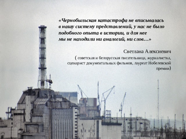 «Чернобыльская катастрофа не вписывалась в нашу систему представлений, у нас не было подобного опыта в истории, и для нее мы не находили ни аналогий, ни слов…» Светлана Алексиевич (  советская и белорусская писательница, журналистка, сценарист документальных фильмов, лауреат Нобелевской премии )     